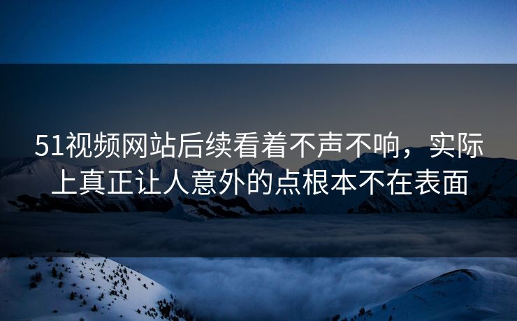 51视频网站后续看着不声不响，实际上真正让人意外的点根本不在表面