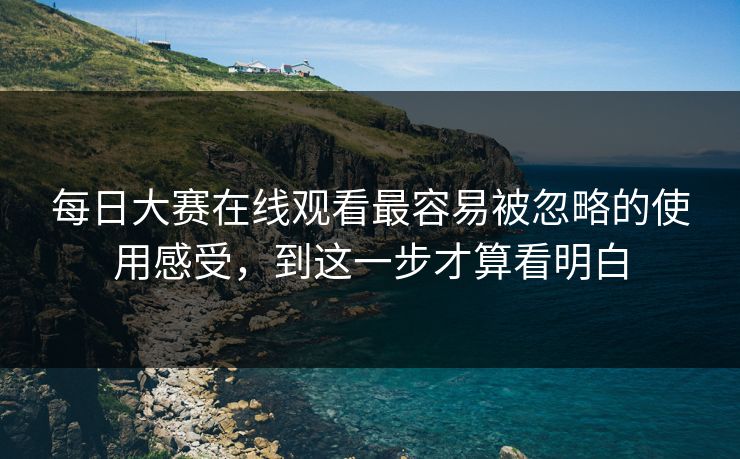 每日大赛在线观看最容易被忽略的使用感受，到这一步才算看明白