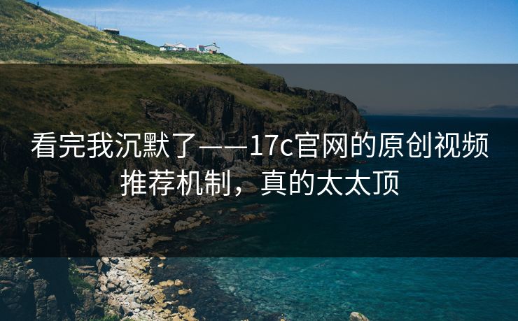 看完我沉默了——17c官网的原创视频推荐机制，真的太太顶