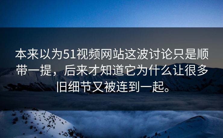 本来以为51视频网站这波讨论只是顺带一提，后来才知道它为什么让很多旧细节又被连到一起。
