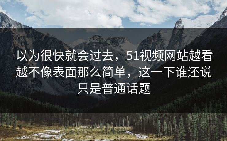 以为很快就会过去，51视频网站越看越不像表面那么简单，这一下谁还说只是普通话题