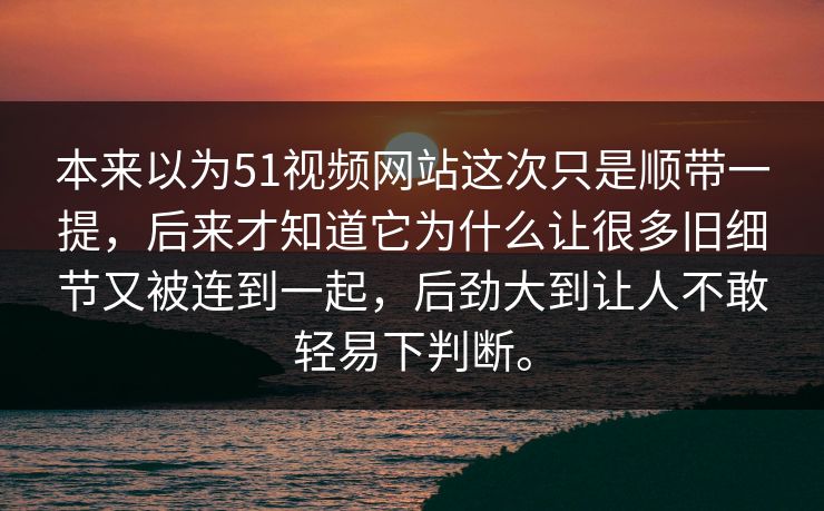 本来以为51视频网站这次只是顺带一提，后来才知道它为什么让很多旧细节又被连到一起，后劲大到让人不敢轻易下判断。