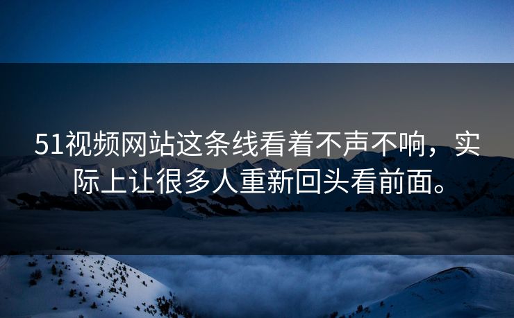 51视频网站这条线看着不声不响，实际上让很多人重新回头看前面。