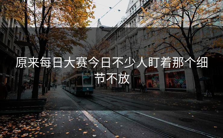 原来每日大赛今日不少人盯着那个细节不放