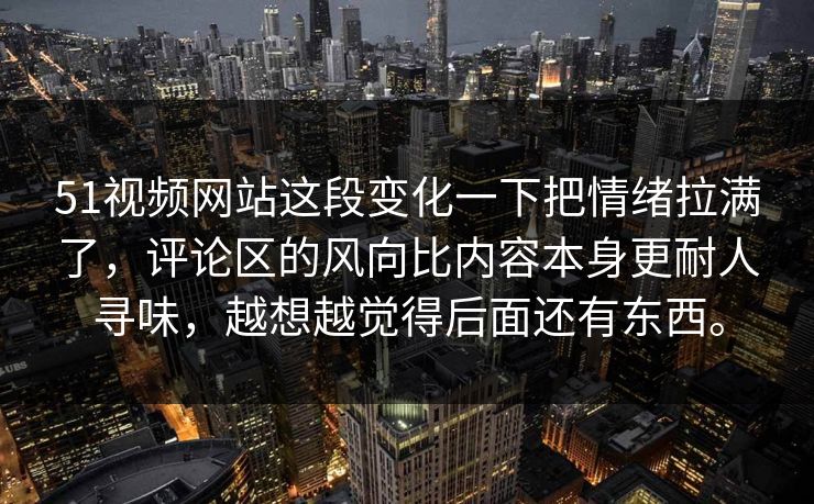 51视频网站这段变化一下把情绪拉满了，评论区的风向比内容本身更耐人寻味，越想越觉得后面还有东西。
