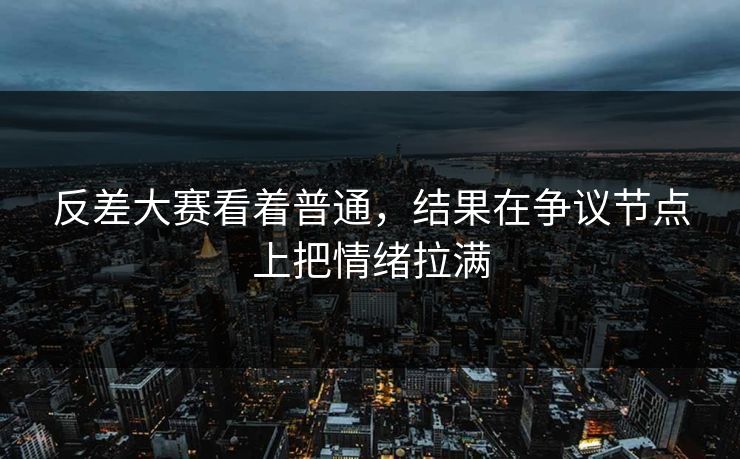 反差大赛看着普通，结果在争议节点上把情绪拉满
