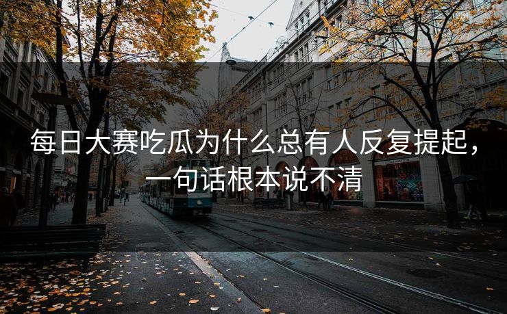 每日大赛吃瓜为什么总有人反复提起，一句话根本说不清