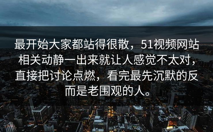 最开始大家都站得很散，51视频网站相关动静一出来就让人感觉不太对，直接把讨论点燃，看完最先沉默的反而是老围观的人。