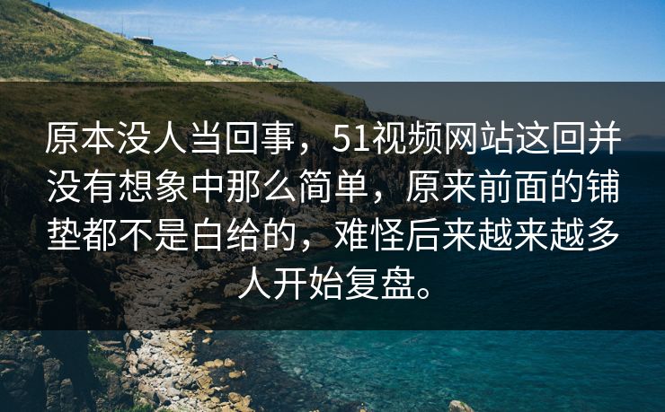 原本没人当回事，51视频网站这回并没有想象中那么简单，原来前面的铺垫都不是白给的，难怪后来越来越多人开始复盘。