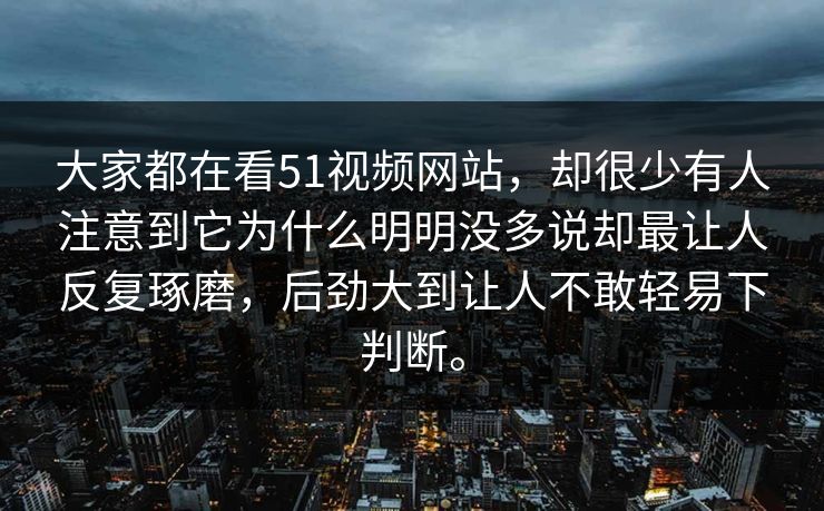 大家都在看51视频网站，却很少有人注意到它为什么明明没多说却最让人反复琢磨，后劲大到让人不敢轻易下判断。