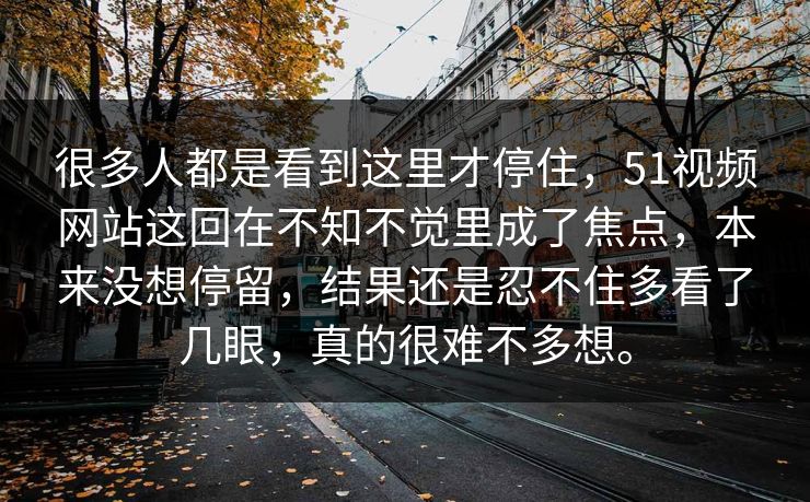 很多人都是看到这里才停住，51视频网站这回在不知不觉里成了焦点，本来没想停留，结果还是忍不住多看了几眼，真的很难不多想。