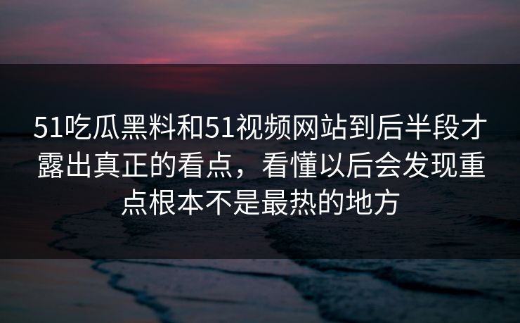 51吃瓜黑料和51视频网站到后半段才露出真正的看点，看懂以后会发现重点根本不是最热的地方