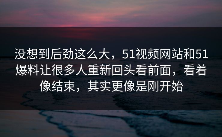 没想到后劲这么大，51视频网站和51爆料让很多人重新回头看前面，看着像结束，其实更像是刚开始