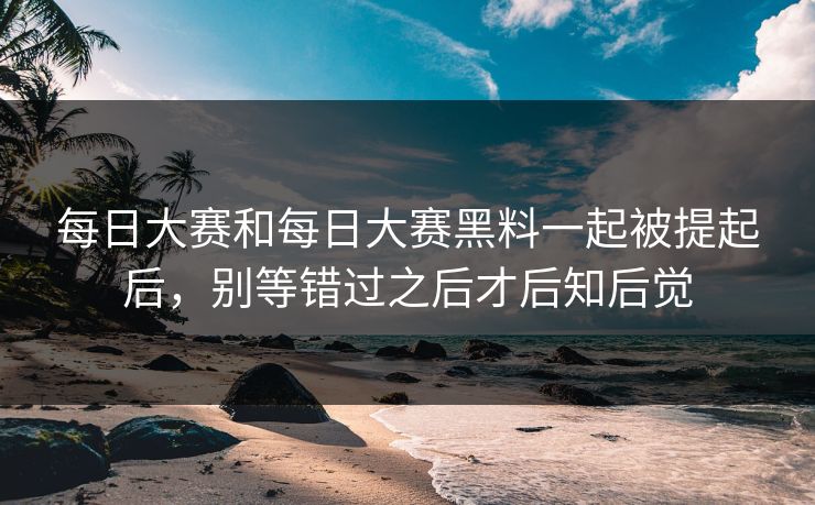 每日大赛和每日大赛黑料一起被提起后，别等错过之后才后知后觉