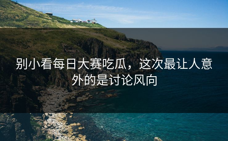 别小看每日大赛吃瓜，这次最让人意外的是讨论风向