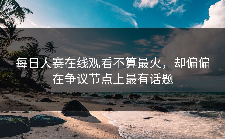 每日大赛在线观看不算最火，却偏偏在争议节点上最有话题