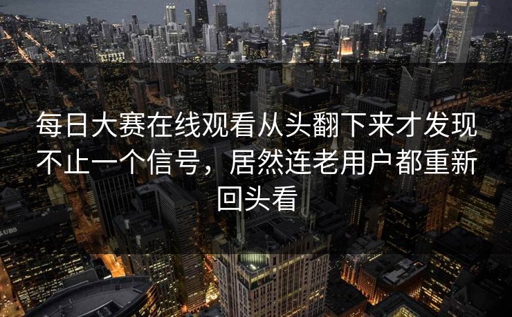 每日大赛在线观看从头翻下来才发现不止一个信号，居然连老用户都重新回头看