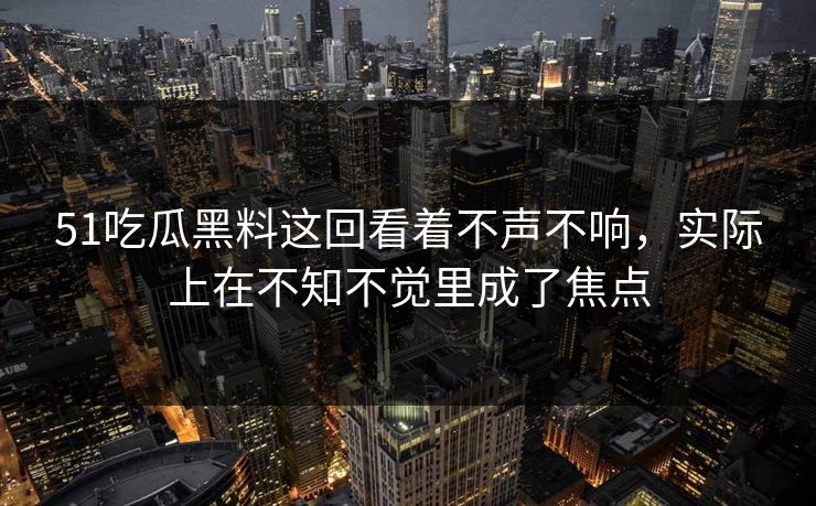 51吃瓜黑料这回看着不声不响，实际上在不知不觉里成了焦点