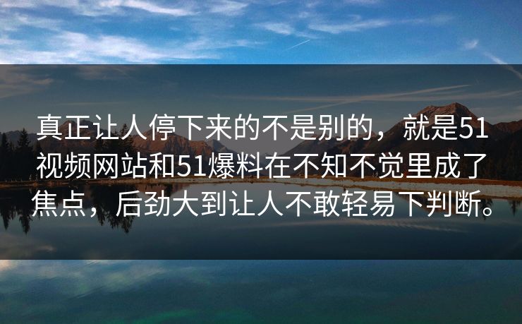 真正让人停下来的不是别的，就是51视频网站和51爆料在不知不觉里成了焦点，后劲大到让人不敢轻易下判断。
