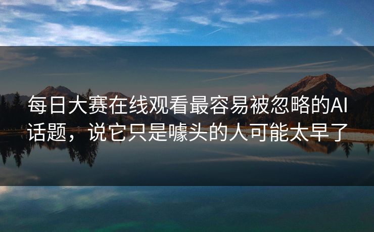 每日大赛在线观看最容易被忽略的AI话题，说它只是噱头的人可能太早了