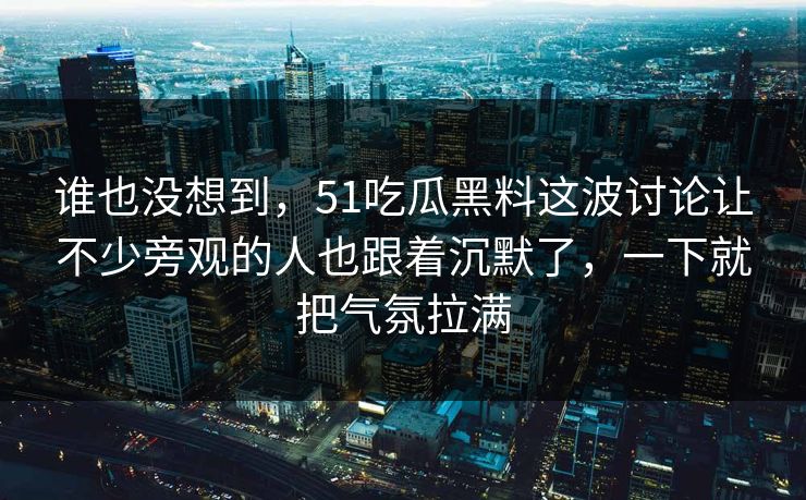 谁也没想到，51吃瓜黑料这波讨论让不少旁观的人也跟着沉默了，一下就把气氛拉满