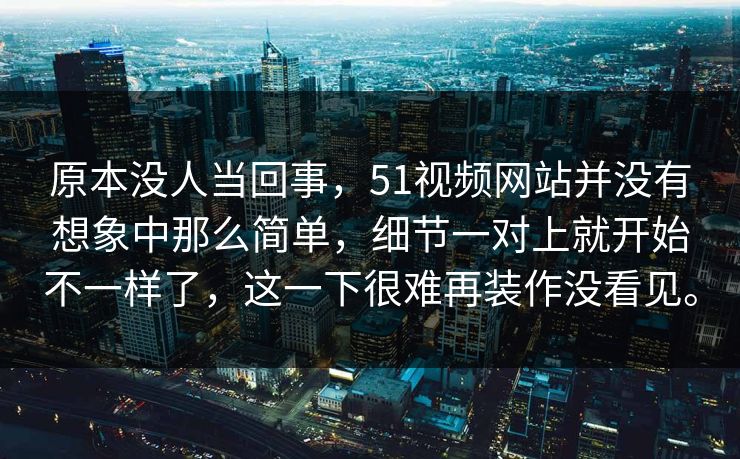 原本没人当回事，51视频网站并没有想象中那么简单，细节一对上就开始不一样了，这一下很难再装作没看见。