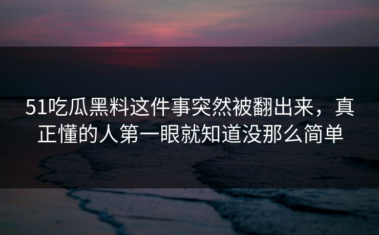 51吃瓜黑料这件事突然被翻出来，真正懂的人第一眼就知道没那么简单