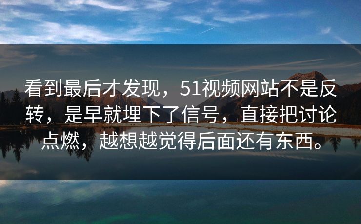 看到最后才发现，51视频网站不是反转，是早就埋下了信号，直接把讨论点燃，越想越觉得后面还有东西。