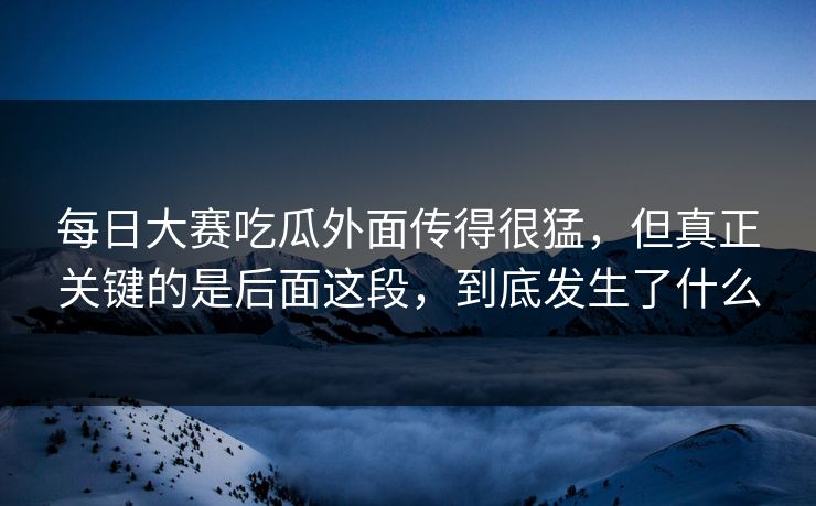 每日大赛吃瓜外面传得很猛，但真正关键的是后面这段，到底发生了什么