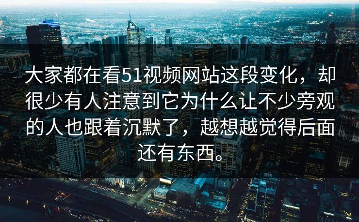 大家都在看51视频网站这段变化，却很少有人注意到它为什么让不少旁观的人也跟着沉默了，越想越觉得后面还有东西。