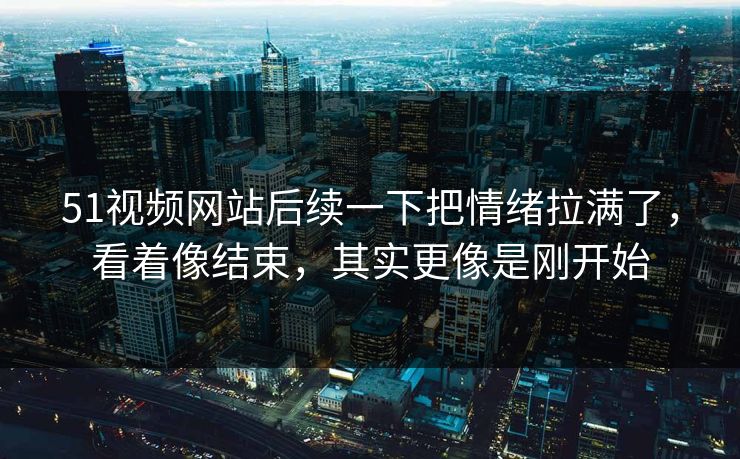 51视频网站后续一下把情绪拉满了，看着像结束，其实更像是刚开始
