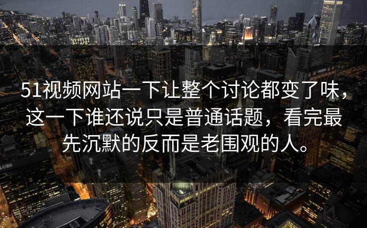 51视频网站一下让整个讨论都变了味，这一下谁还说只是普通话题，看完最先沉默的反而是老围观的人。