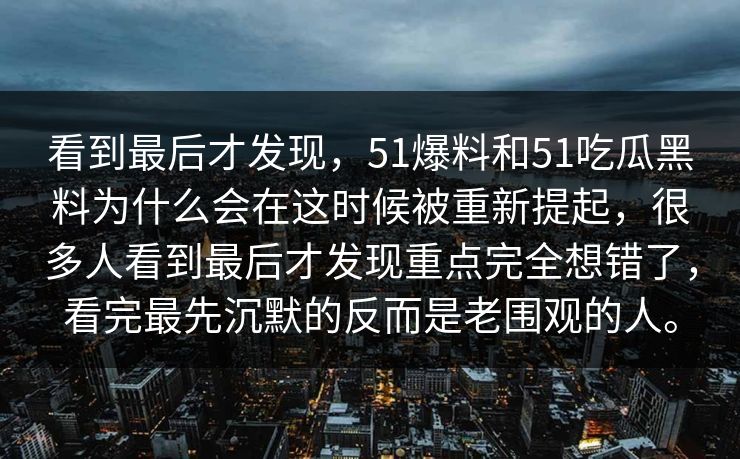 看到最后才发现，51爆料和51吃瓜黑料为什么会在这时候被重新提起，很多人看到最后才发现重点完全想错了，看完最先沉默的反而是老围观的人。