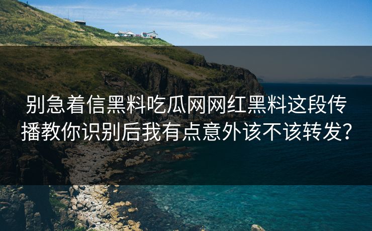 别急着信黑料吃瓜网网红黑料这段传播教你识别后我有点意外该不该转发？