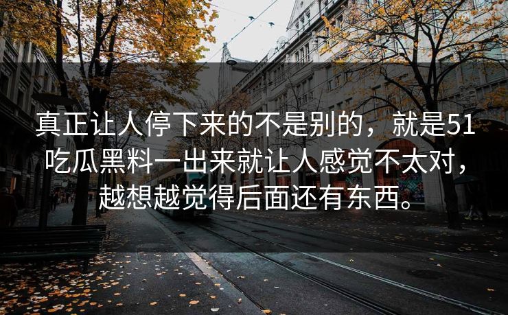 真正让人停下来的不是别的，就是51吃瓜黑料一出来就让人感觉不太对，越想越觉得后面还有东西。