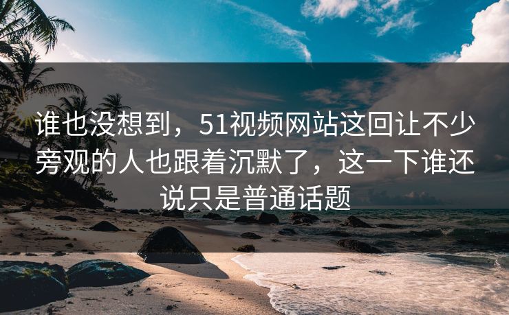 谁也没想到，51视频网站这回让不少旁观的人也跟着沉默了，这一下谁还说只是普通话题