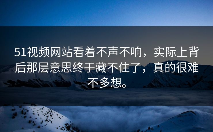 51视频网站看着不声不响，实际上背后那层意思终于藏不住了，真的很难不多想。