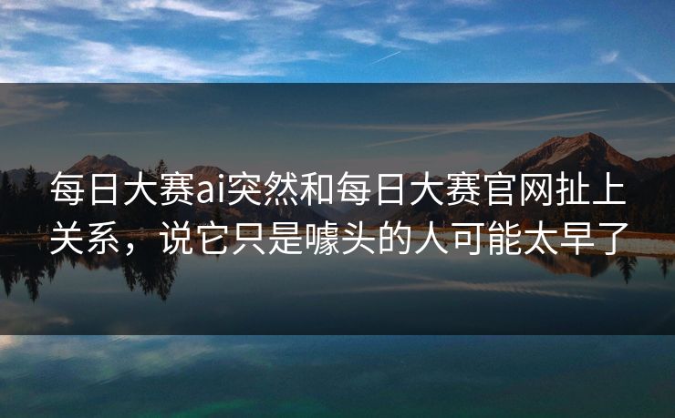 每日大赛ai突然和每日大赛官网扯上关系，说它只是噱头的人可能太早了