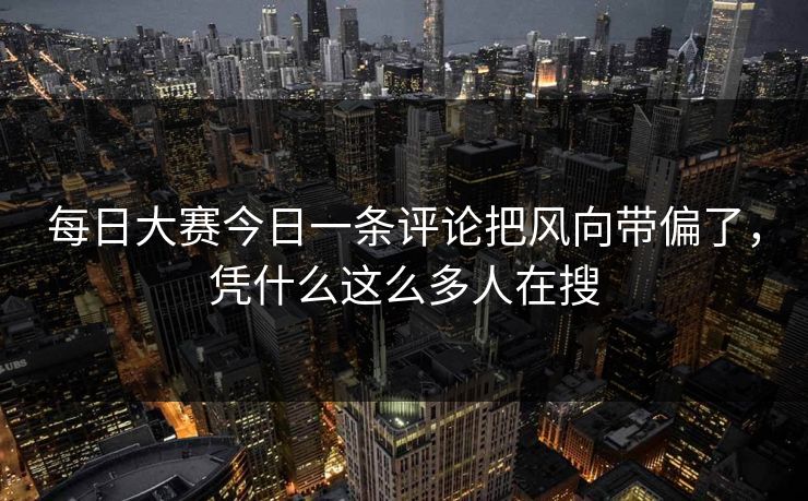 每日大赛今日一条评论把风向带偏了，凭什么这么多人在搜