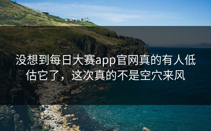 没想到每日大赛app官网真的有人低估它了，这次真的不是空穴来风