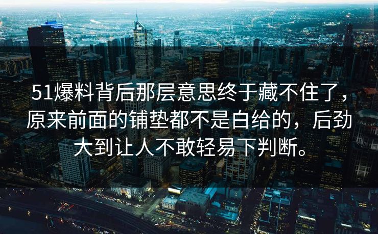 51爆料背后那层意思终于藏不住了，原来前面的铺垫都不是白给的，后劲大到让人不敢轻易下判断。