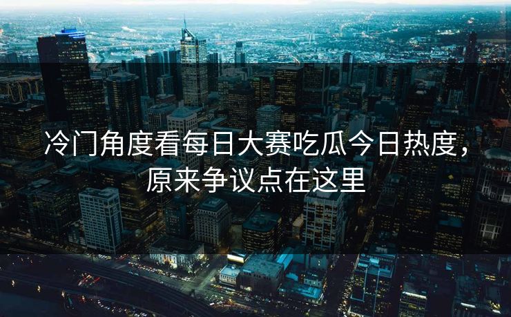 冷门角度看每日大赛吃瓜今日热度，原来争议点在这里