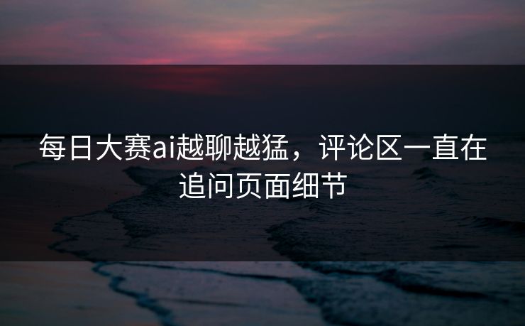 每日大赛ai越聊越猛，评论区一直在追问页面细节
