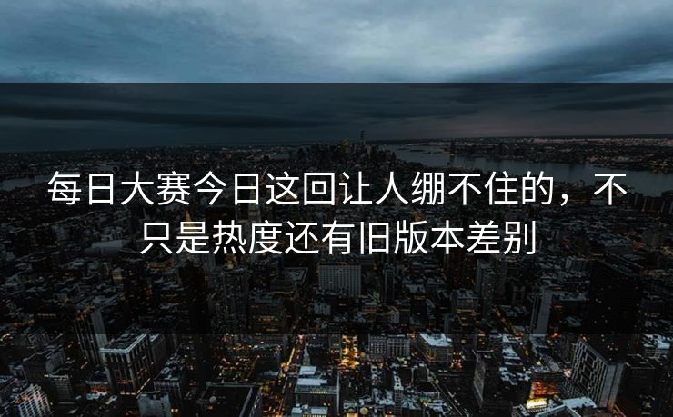 每日大赛今日这回让人绷不住的，不只是热度还有旧版本差别