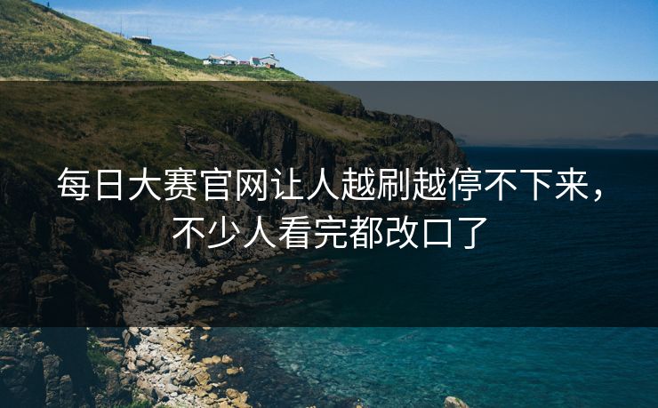 每日大赛官网让人越刷越停不下来，不少人看完都改口了
