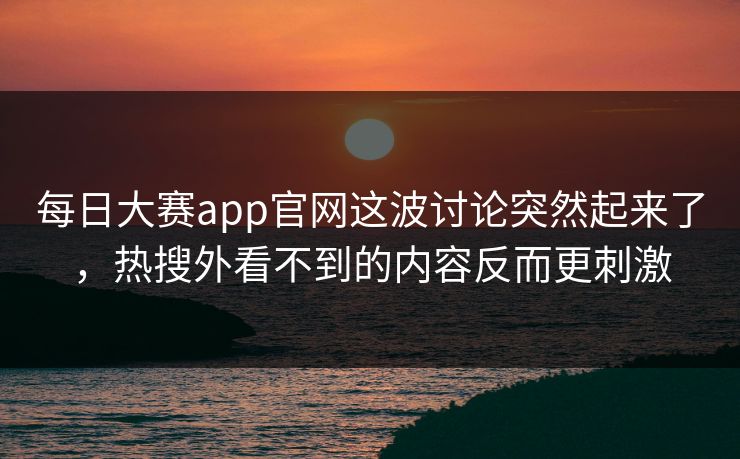 每日大赛app官网这波讨论突然起来了，热搜外看不到的内容反而更刺激