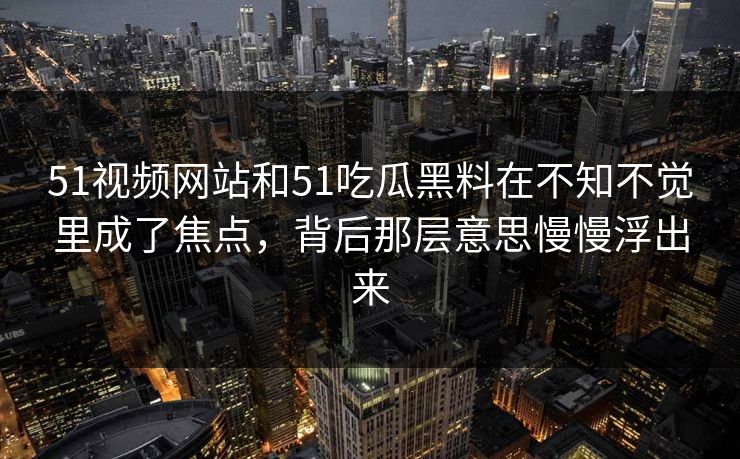 51视频网站和51吃瓜黑料在不知不觉里成了焦点，背后那层意思慢慢浮出来