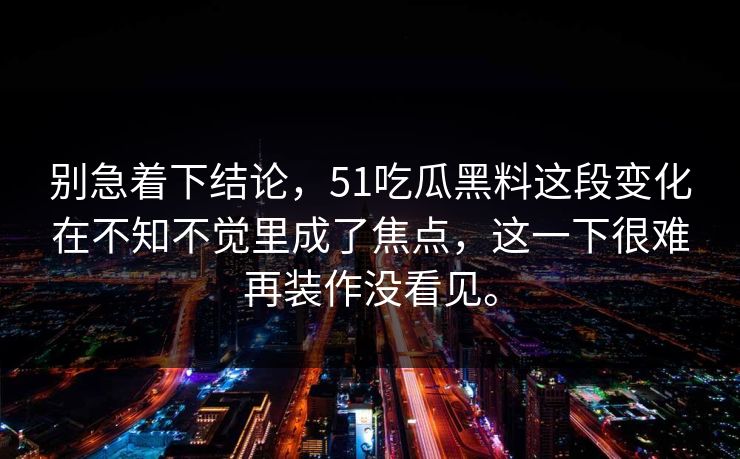 别急着下结论，51吃瓜黑料这段变化在不知不觉里成了焦点，这一下很难再装作没看见。
