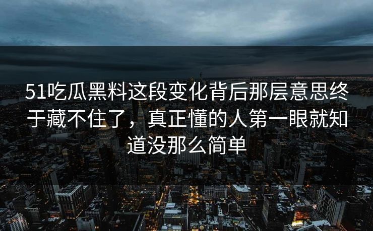 51吃瓜黑料这段变化背后那层意思终于藏不住了，真正懂的人第一眼就知道没那么简单