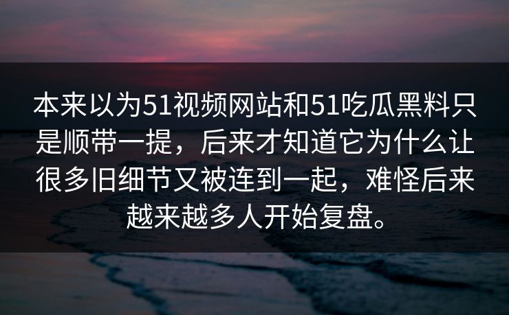 本来以为51视频网站和51吃瓜黑料只是顺带一提，后来才知道它为什么让很多旧细节又被连到一起，难怪后来越来越多人开始复盘。